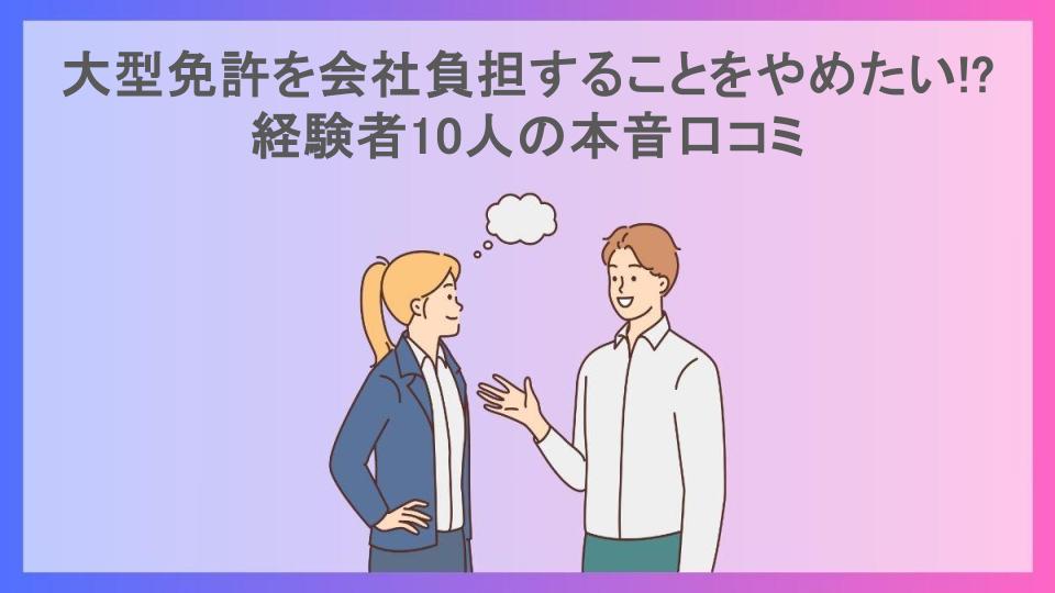 大型免許を会社負担することをやめたい!?経験者10人の本音口コミ